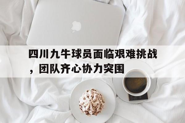 四川九牛球员面临艰难挑战，团队齐心协力突围的简单介绍