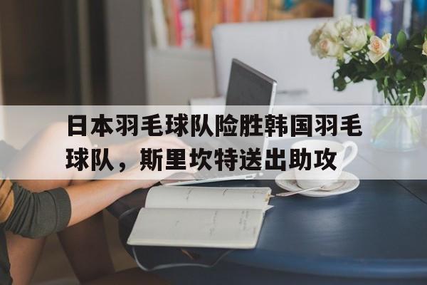 关于日本羽毛球队险胜韩国羽毛球队，斯里坎特送出助攻的信息