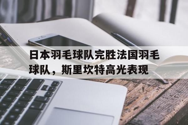 包含日本羽毛球队完胜法国羽毛球队，斯里坎特高光表现的词条